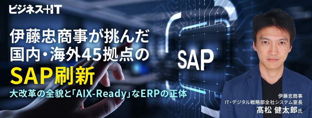 伊藤忠商事が挑んだ国内・海外45拠点のSAP刷新、大改革の全貌と「AIX-Ready」なERPの正体
