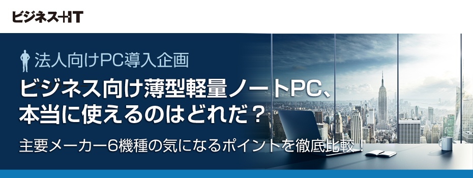ビジネス向け薄型軽量ノートPC、本当に使えるのはどれ？ 主要メーカー6機種の気になるポイントを徹底比較！
