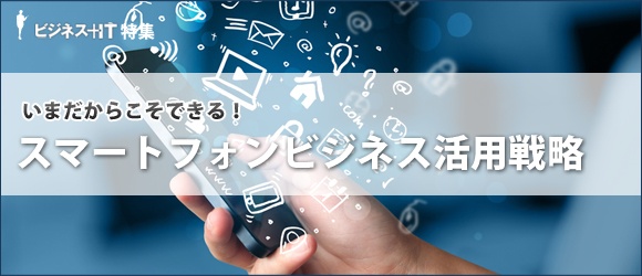 【特集】いまだからこそできる！スマートフォンビジネス活用戦略