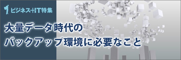 【特集】大量データ時代のバックアップ環境に必要なこと