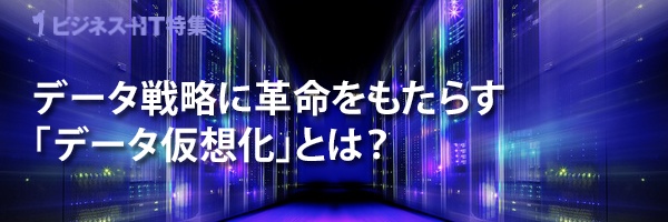 【特集】データ戦略に革命をもたらす「データ仮想化」とは？